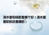 清水套和硅膠套哪個(gè)好（清水套是軟的還是硬的）