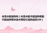 冰露水能加熱嗎（冰露水能不能加熱呢能不能加熱呢冰露水想給它加熱加到100）