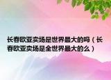 長(zhǎng)春歐亞賣場(chǎng)是世界最大的嗎（長(zhǎng)春歐亞賣場(chǎng)是全世界最大的么）