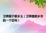 衛(wèi)輝屬于新鄉(xiāng)么（衛(wèi)輝是新鄉(xiāng)市的一個區(qū)嗎）