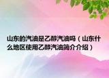 山東的汽油是乙醇汽油嗎（山東什么地區(qū)使用乙醇汽油簡介介紹）