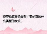 炎亞綸喜歡的類型（亞綸喜歡什么類型的女孩）