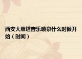 西安大雁塔音樂(lè)噴泉什么時(shí)候開(kāi)始（時(shí)間）