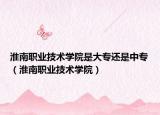 淮南職業(yè)技術學院是大專還是中專（淮南職業(yè)技術學院）