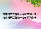 南京揚子江隧道外地車可以過嗎（南京揚子江隧道外地車可以走嗎）