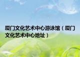 廈門文化藝術(shù)中心游泳館（廈門文化藝術(shù)中心地址）