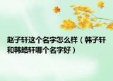 趙子軒這個(gè)名字怎么樣（韓子軒和韓皓軒哪個(gè)名字好）