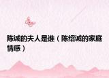 陳誠的夫人是誰（陳紹誠的家庭情感）