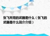 張飛所用的武器是什么（張飛的武器是什么簡介介紹）