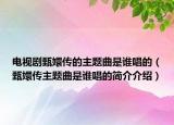 電視劇甄嬛傳的主題曲是誰唱的（甄嬛傳主題曲是誰唱的簡介介紹）