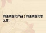 同源康醫(yī)藥產(chǎn)品（同源康醫(yī)藥怎么樣）