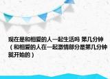 現(xiàn)在是和相愛(ài)的人一起生活嗎 第幾分鐘（和相愛(ài)的人在一起激情部分是第幾分鐘就開(kāi)始的）