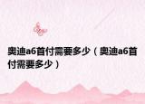 奧迪a6首付需要多少（奧迪a6首付需要多少）