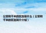 公里和千米的區(qū)別是什么（公里和千米的區(qū)別簡介介紹）