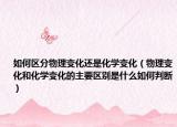如何區(qū)分物理變化還是化學(xué)變化（物理變化和化學(xué)變化的主要區(qū)別是什么如何判斷）