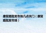 康復路批發(fā)市場幾點關門（康復路批發(fā)市場）