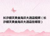 長(zhǎng)沙順天黃金海岸大酒店視頻（長(zhǎng)沙順天黃金海岸大酒店在哪里）