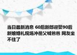當(dāng)日最新消息 60后新郎迎娶90后新娘婚禮現(xiàn)場沖岳父喊爸爸 網(wǎng)友坐不住了