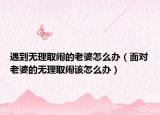 遇到無理取鬧的老婆怎么辦（面對(duì)老婆的無理取鬧該怎么辦）