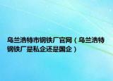 烏蘭浩特市鋼鐵廠官網（烏蘭浩特鋼鐵廠是私企還是國企）