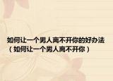 如何讓一個男人離不開你的好辦法（如何讓一個男人離不開你）