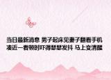 當日最新消息 男子起床見妻子翻看手機湊近一看頓時嚇得瑟瑟發(fā)抖 馬上變清醒