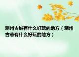潮州古城有什么好玩的地方（潮州古巷有什么好玩的地方）