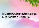 當(dāng)日最新消息 兇手供述刺殺安倍原因 殺死安倍的人會(huì)判死刑嗎