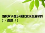 婚慶片頭音樂(要比較浪漫溫馨的)!（謝謝...!）