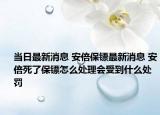 當日最新消息 安倍保鏢最新消息 安倍死了保鏢怎么處理會受到什么處罰