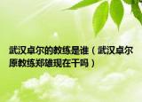 武漢卓爾的教練是誰（武漢卓爾原教練鄭雄現(xiàn)在干嗎）