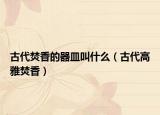 古代焚香的器皿叫什么（古代高雅焚香）