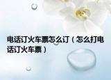 電話訂火車票怎么訂（怎么打電話訂火車票）