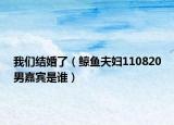 我們結(jié)婚了（鯨魚夫婦110820男嘉賓是誰(shuí)）
