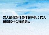女人最喜歡什么樣的手機（女人最喜歡什么樣的男人）