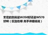 索尼的到底是W350好還是W570好?。▍^(qū)別在哪 高手詳細說說）