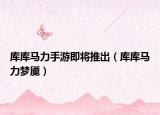 庫庫馬力手游即將推出（庫庫馬力夢魘）