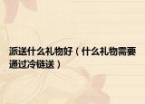 派送什么禮物好（什么禮物需要通過冷鏈送）