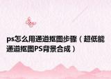 ps怎么用通道摳圖步驟（超低能通道摳圖PS背景合成）
