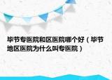 畢節(jié)專醫(yī)院和區(qū)醫(yī)院哪個好（畢節(jié)地區(qū)醫(yī)院為什么叫專醫(yī)院）
