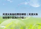天津火車站位置在哪里（天津火車站在哪個區(qū)簡介介紹）
