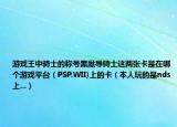 游戲王中騎士的稱號(hào)黑魔導(dǎo)騎士這兩張卡是在哪個(gè)游戲平臺(tái)（PSP.WII)上的卡（本人玩的是nds上...）