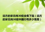 遠(yuǎn)方的家北緯30度全集下載（遠(yuǎn)方的家北緯30度中國行有多少集集）