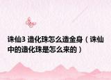 誅仙3 造化珠怎么造金身（誅仙中的造化珠是怎么來的）