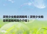 厭世少女臉是圓臉嗎（厭世少女臉是鵝蛋臉嗎簡介介紹）