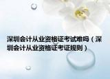 深圳會(huì)計(jì)從業(yè)資格證考試難嗎（深圳會(huì)計(jì)從業(yè)資格證考證規(guī)則）