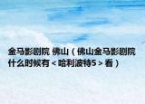金馬影劇院 佛山（佛山金馬影劇院什么時(shí)候有＜哈利波特5＞看）
