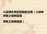 斗戰(zhàn)神古老的寶箱的位置（斗戰(zhàn)神埋骨之地銅寶箱|埋骨之地銅寶箱）