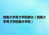 西南大學(xué)育才學(xué)院美女（西南大學(xué)育才學(xué)院美術(shù)學(xué)院）