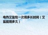 電熱艾鹽包一次用多長時間（艾鹽能用多久）